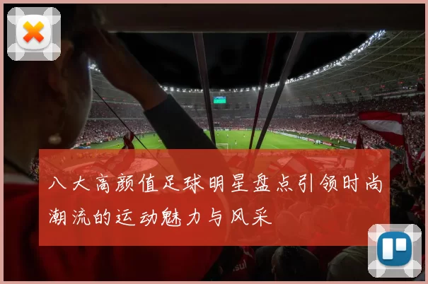 八大高颜值足球明星盘点引领时尚潮流的运动魅力与风采