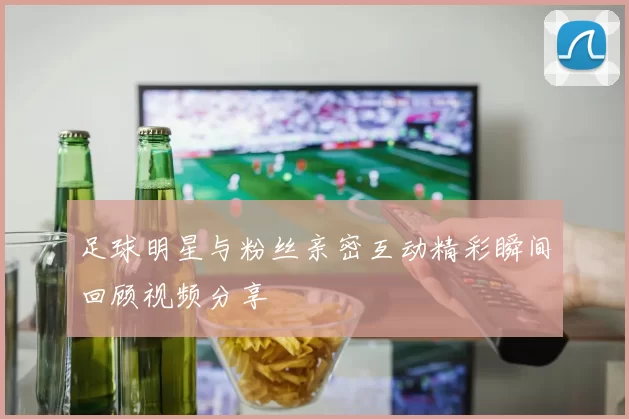足球明星与粉丝亲密互动精彩瞬间回顾视频分享