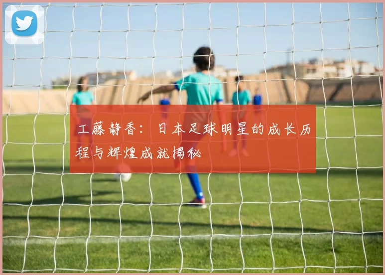 工藤静香：日本足球明星的成长历程与辉煌成就揭秘