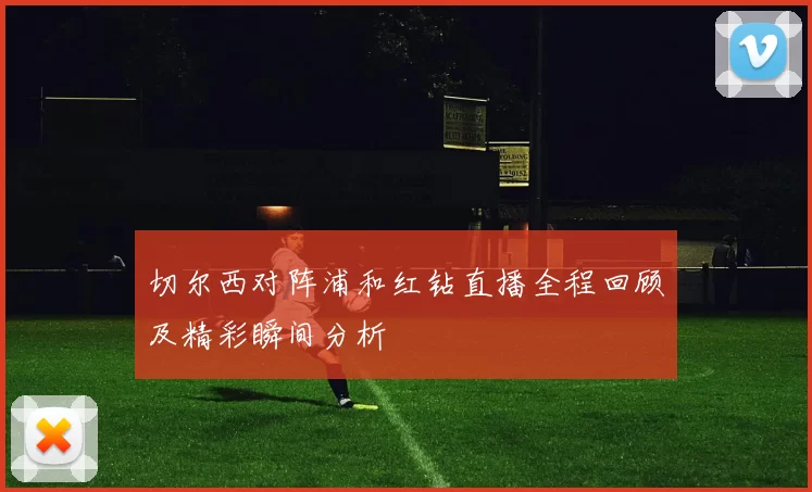 切尔西对阵浦和红钻直播全程回顾及精彩瞬间分析