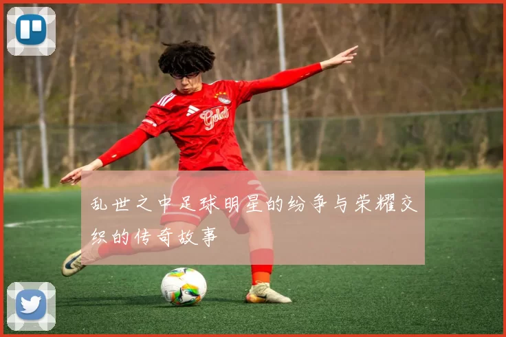 乱世之中足球明星的纷争与荣耀交织的传奇故事