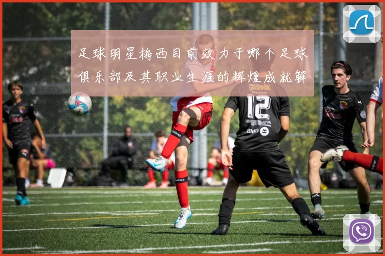 足球明星梅西目前效力于哪个足球俱乐部及其职业生涯的辉煌成就解析