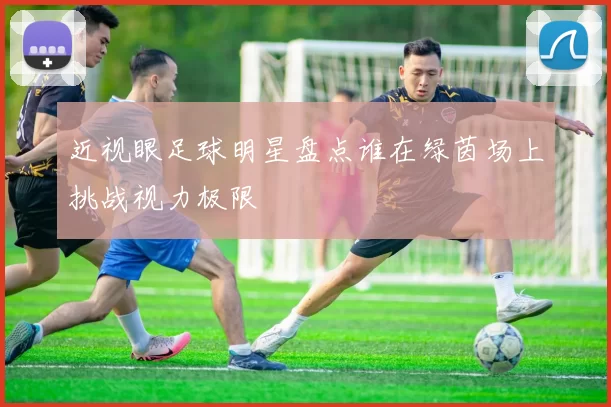 近视眼足球明星盘点谁在绿茵场上挑战视力极限
