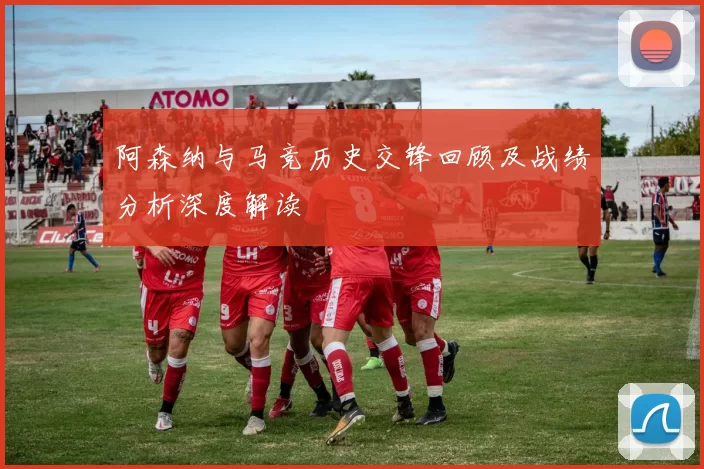 阿森纳与马竞历史交锋回顾及战绩分析深度解读
