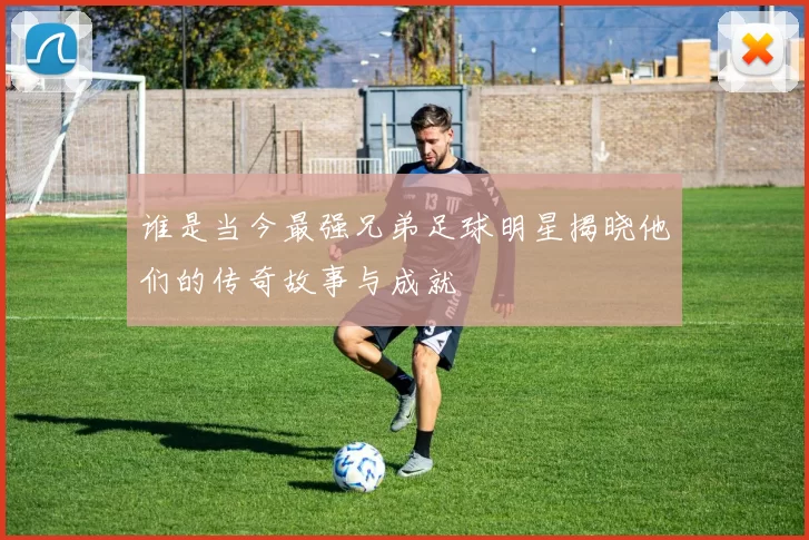 谁是当今最强兄弟足球明星揭晓他们的传奇故事与成就