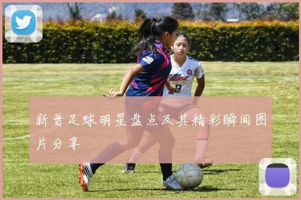 新晋足球明星盘点及其精彩瞬间图片分享