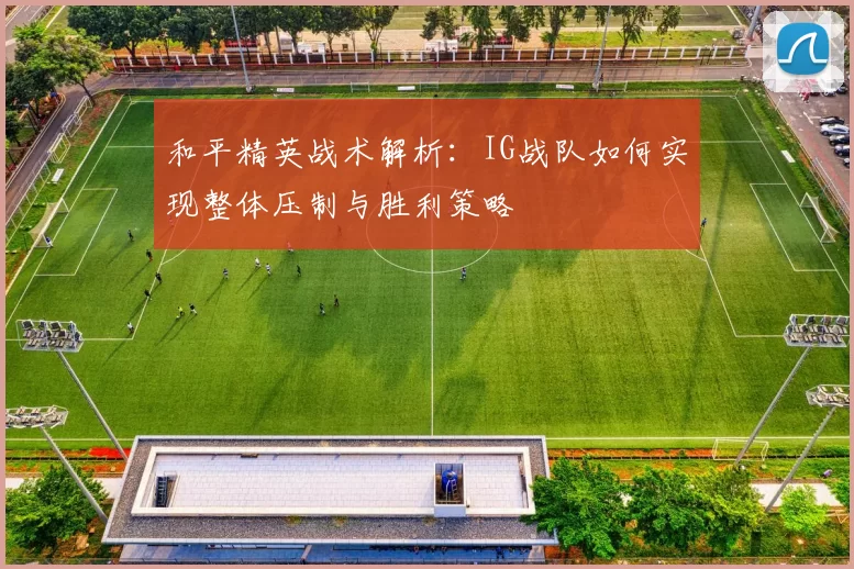 和平精英战术解析：IG战队如何实现整体压制与胜利策略