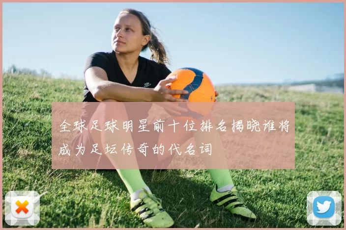 全球足球明星前十位排名揭晓谁将成为足坛传奇的代名词