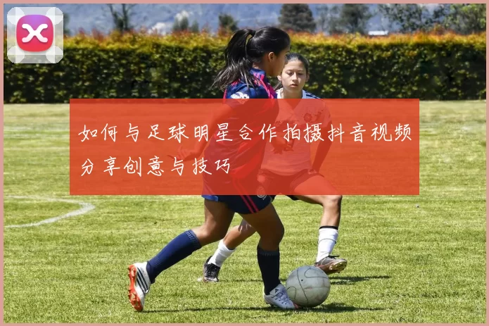 如何与足球明星合作拍摄抖音视频分享创意与技巧