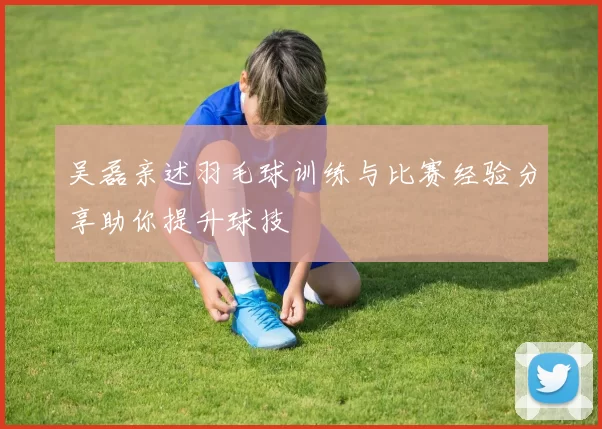 吴磊亲述羽毛球训练与比赛经验分享助你提升球技