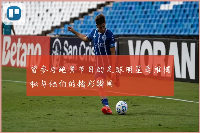 曾参与跑男节目的足球明星是谁揭秘与他们的精彩瞬间