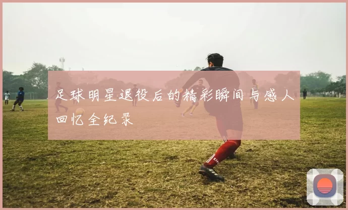 足球明星退役后的精彩瞬间与感人回忆全纪录