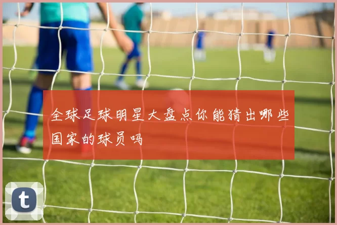 全球足球明星大盘点你能猜出哪些国家的球员吗