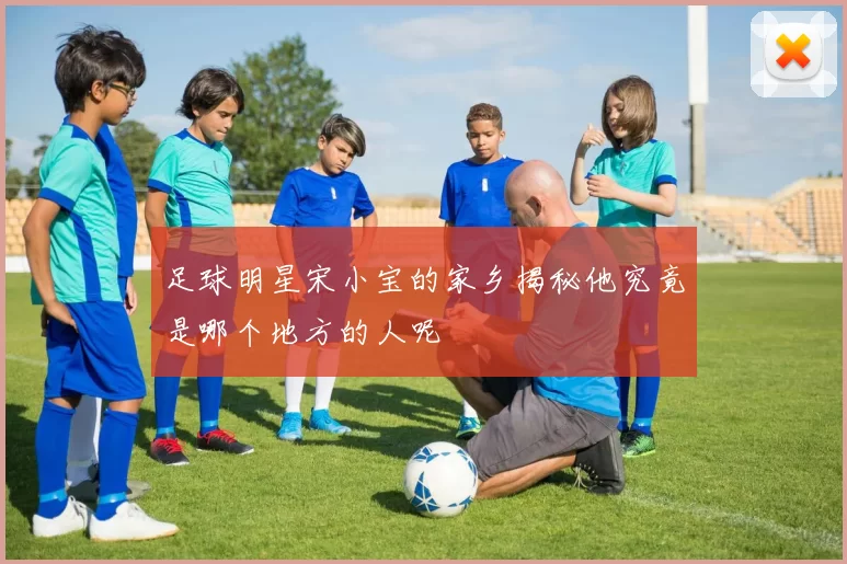 足球明星宋小宝的家乡揭秘他究竟是哪个地方的人呢