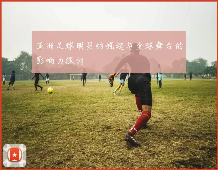 亚洲足球明星的崛起与全球舞台的影响力探讨