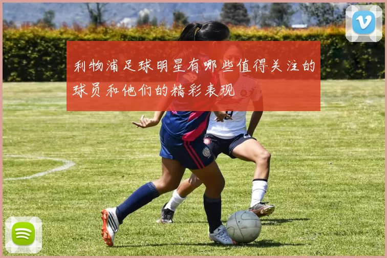 利物浦足球明星有哪些值得关注的球员和他们的精彩表现