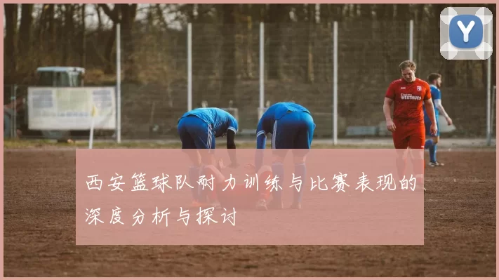 西安篮球队耐力训练与比赛表现的深度分析与探讨