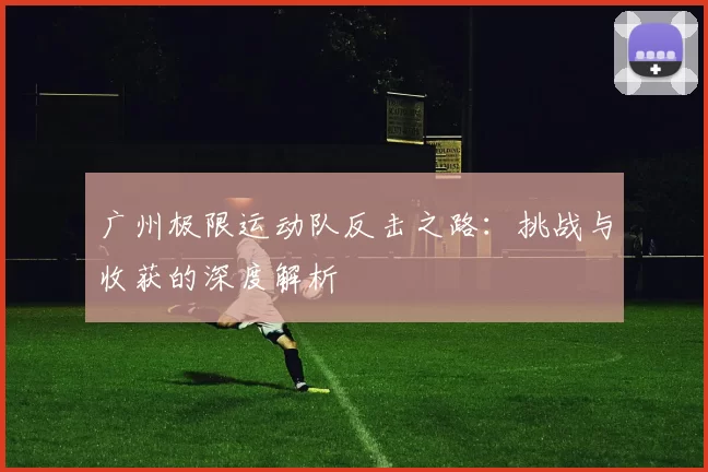 广州极限运动队反击之路：挑战与收获的深度解析