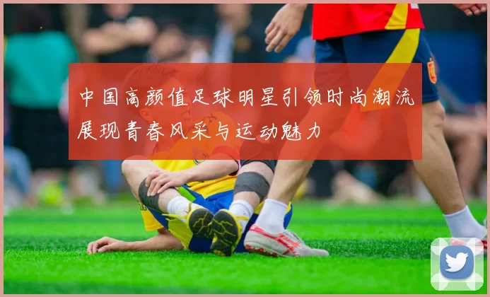 中国高颜值足球明星引领时尚潮流展现青春风采与运动魅力