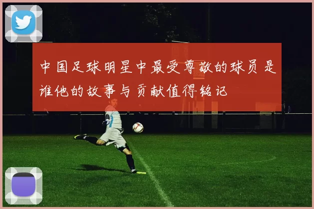中国足球明星中最受尊敬的球员是谁他的故事与贡献值得铭记