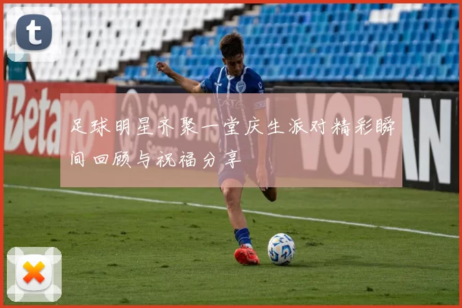 足球明星齐聚一堂庆生派对精彩瞬间回顾与祝福分享