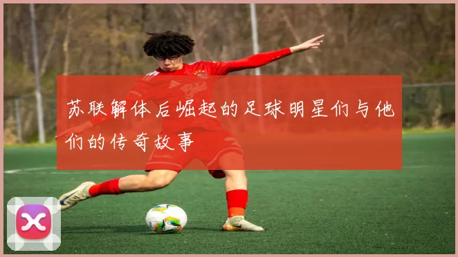 苏联解体后崛起的足球明星们与他们的传奇故事