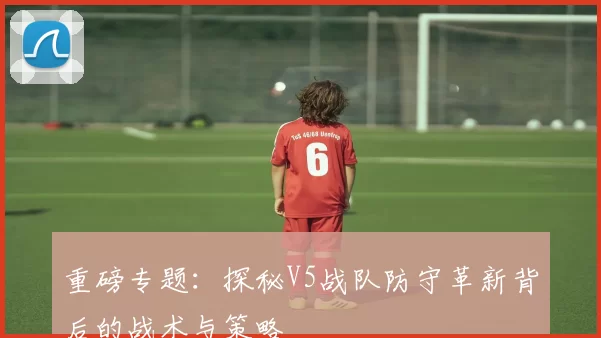 重磅专题：探秘V5战队防守革新背后的战术与策略
