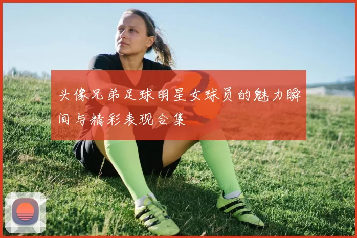 头像兄弟足球明星女球员的魅力瞬间与精彩表现合集