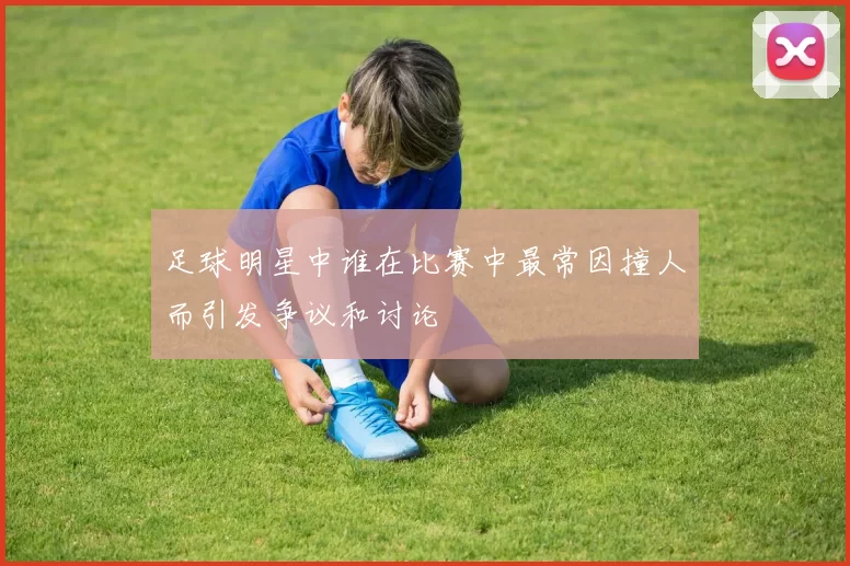 足球明星中谁在比赛中最常因撞人而引发争议和讨论