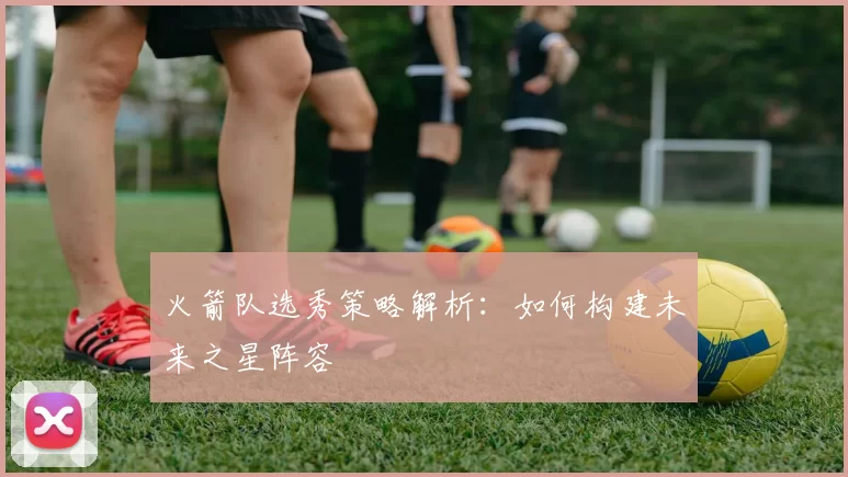 火箭队选秀策略解析：如何构建未来之星阵容