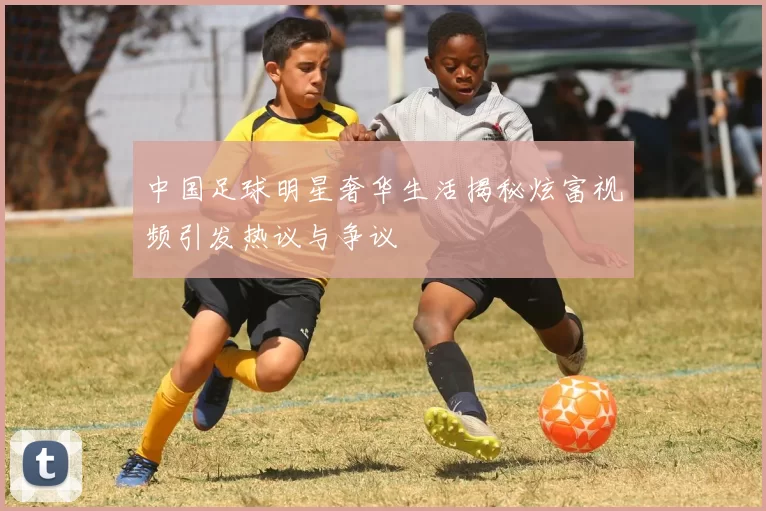 中国足球明星奢华生活揭秘炫富视频引发热议与争议