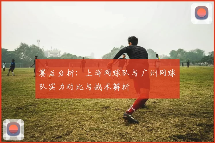 赛后分析：上海网球队与广州网球队实力对比与战术解析