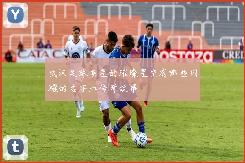 武汉足球明星的璀璨星空有哪些闪耀的名字和传奇故事