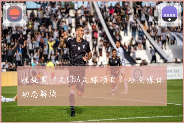 祝铭震涉足CBA足球项目？社交媒体动态解读