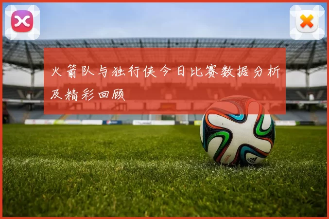 火箭队与独行侠今日比赛数据分析及精彩回顾