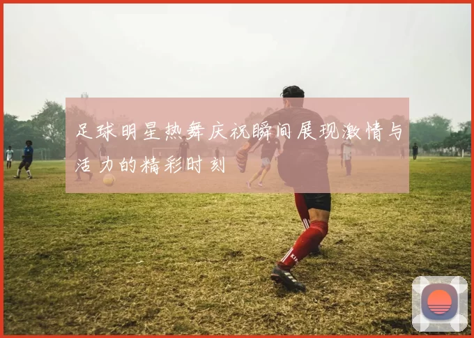 足球明星热舞庆祝瞬间展现激情与活力的精彩时刻