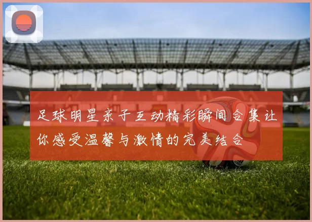 足球明星亲子互动精彩瞬间合集让你感受温馨与激情的完美结合