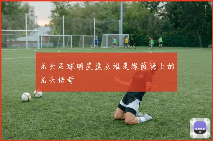 光头足球明星盘点谁是绿茵场上的光头传奇
