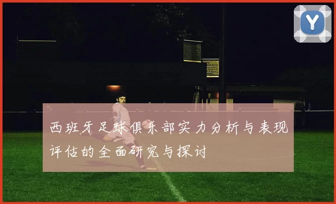 西班牙足球俱乐部实力分析与表现评估的全面研究与探讨
