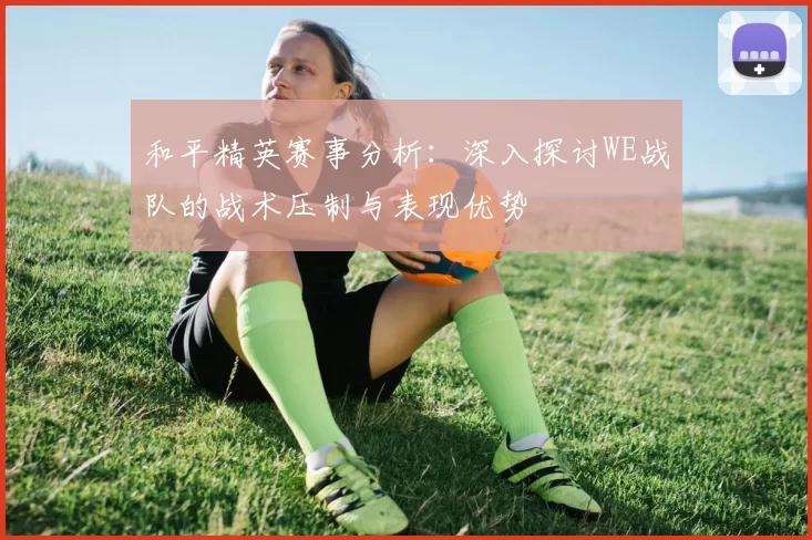 和平精英赛事分析：深入探讨WE战队的战术压制与表现优势