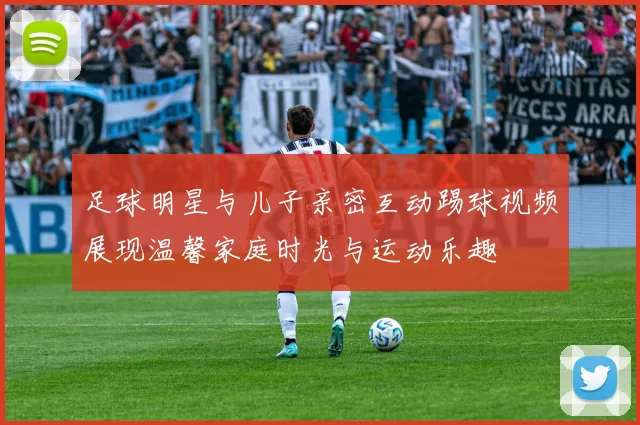 足球明星与儿子亲密互动踢球视频展现温馨家庭时光与运动乐趣